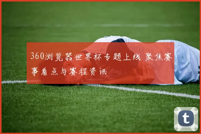 360浏览器世界杯专题上线 聚焦赛事看点与赛程资讯