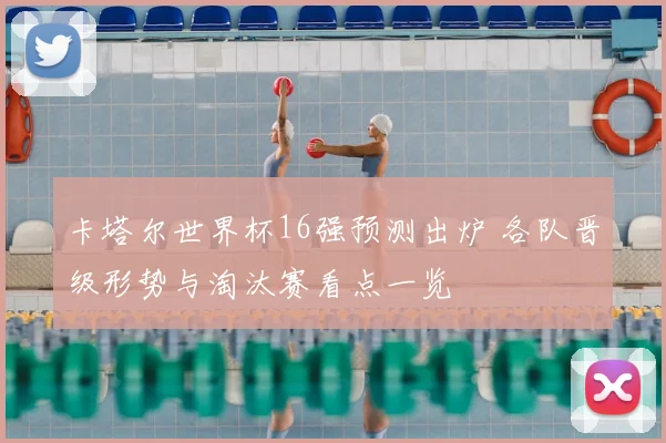 卡塔尔世界杯16强预测出炉 各队晋级形势与淘汰赛看点一览