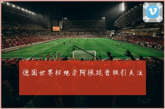 德国世界杯绝杀阿根廷晋级引关注