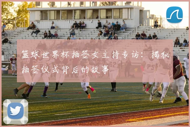 篮球世界杯抽签女主持专访：揭秘抽签仪式背后的故事