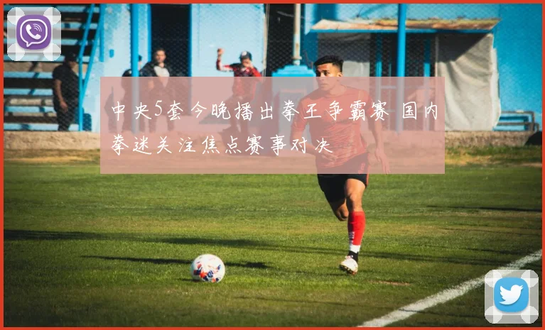 中央5套今晚播出拳王争霸赛 国内拳迷关注焦点赛事对决